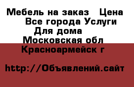 Мебель на заказ › Цена ­ 0 - Все города Услуги » Для дома   . Московская обл.,Красноармейск г.